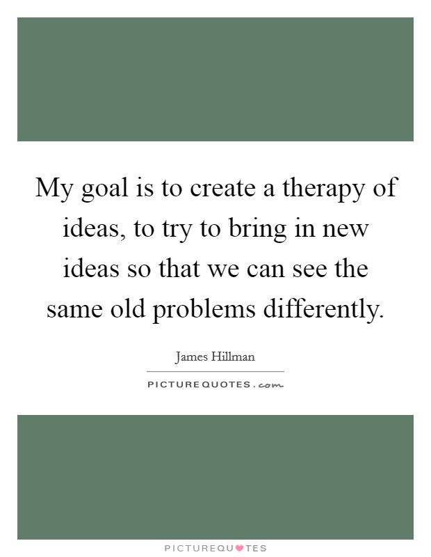 My goal is to create a therapy of ideas, to try to bring in new ideas so that we can see the same old problems differently. Picture Quote #1