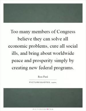 Too many members of Congress believe they can solve all economic problems, cure all social ills, and bring about worldwide peace and prosperity simply by creating new federal programs Picture Quote #1