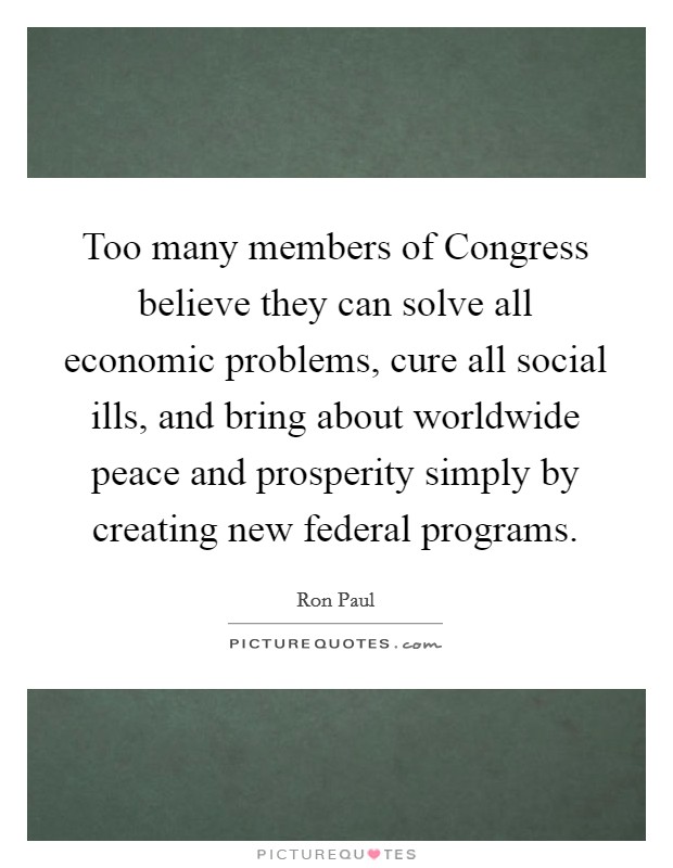 Too many members of Congress believe they can solve all economic problems, cure all social ills, and bring about worldwide peace and prosperity simply by creating new federal programs. Picture Quote #1