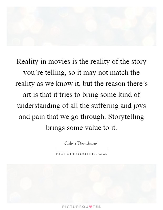 Reality in movies is the reality of the story you're telling, so it may not match the reality as we know it, but the reason there's art is that it tries to bring some kind of understanding of all the suffering and joys and pain that we go through. Storytelling brings some value to it. Picture Quote #1