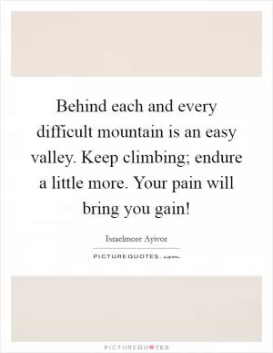 Behind each and every difficult mountain is an easy valley. Keep climbing; endure a little more. Your pain will bring you gain! Picture Quote #1