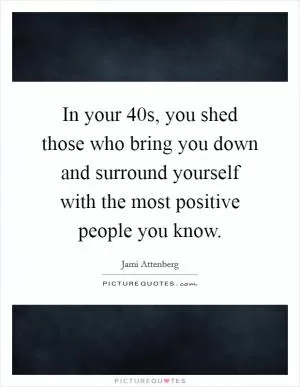 In your 40s, you shed those who bring you down and surround yourself with the most positive people you know Picture Quote #1