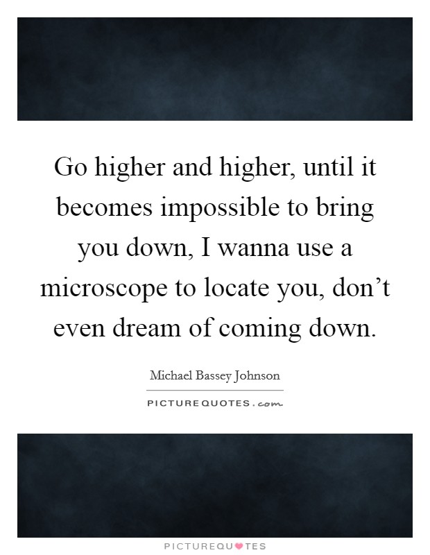 Go higher and higher, until it becomes impossible to bring you down, I wanna use a microscope to locate you, don't even dream of coming down. Picture Quote #1