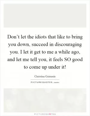 Don’t let the idiots that like to bring you down, succeed in discouraging you. I let it get to me a while ago, and let me tell you, it feels SO good to come up under it! Picture Quote #1