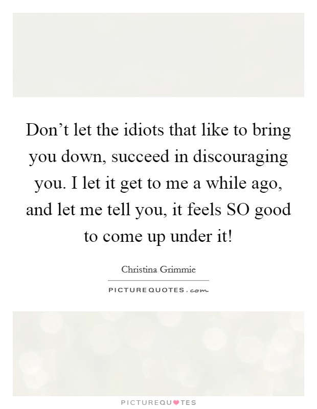 Don't let the idiots that like to bring you down, succeed in discouraging you. I let it get to me a while ago, and let me tell you, it feels SO good to come up under it! Picture Quote #1