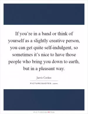 If you’re in a band or think of yourself as a slightly creative person, you can get quite self-indulgent, so sometimes it’s nice to have those people who bring you down to earth, but in a pleasant way Picture Quote #1