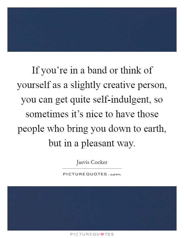 If you're in a band or think of yourself as a slightly creative person, you can get quite self-indulgent, so sometimes it's nice to have those people who bring you down to earth, but in a pleasant way. Picture Quote #1