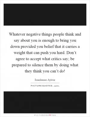 Whatever negative things people think and say about you is enough to bring you down provided you belief that it carries a weight that can push you hard. Don’t agree to accept what critics say; be prepared to silence them by doing what they think you can’t do! Picture Quote #1