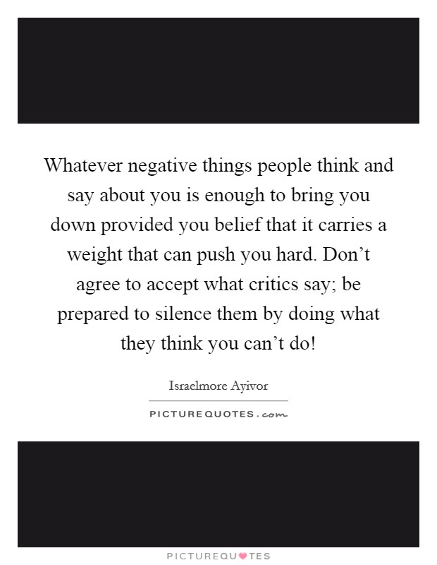 Whatever negative things people think and say about you is enough to bring you down provided you belief that it carries a weight that can push you hard. Don't agree to accept what critics say; be prepared to silence them by doing what they think you can't do! Picture Quote #1