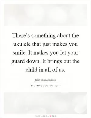 There’s something about the ukulele that just makes you smile. It makes you let your guard down. It brings out the child in all of us Picture Quote #1