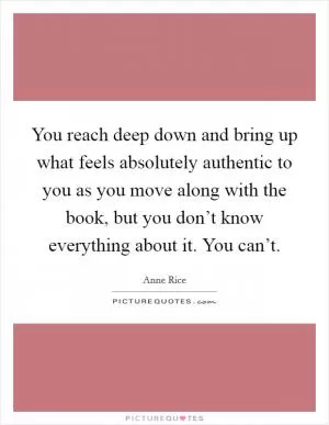 You reach deep down and bring up what feels absolutely authentic to you as you move along with the book, but you don’t know everything about it. You can’t Picture Quote #1