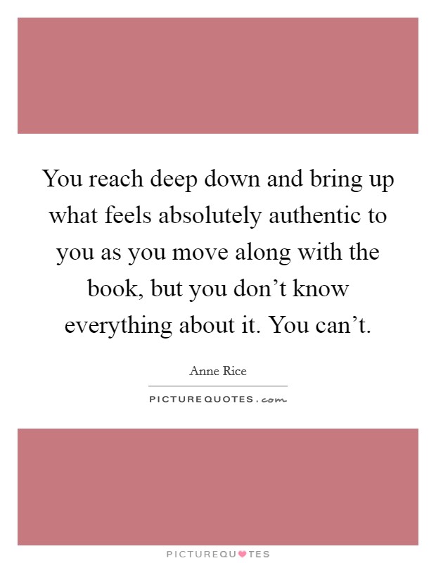 You reach deep down and bring up what feels absolutely authentic to you as you move along with the book, but you don't know everything about it. You can't. Picture Quote #1