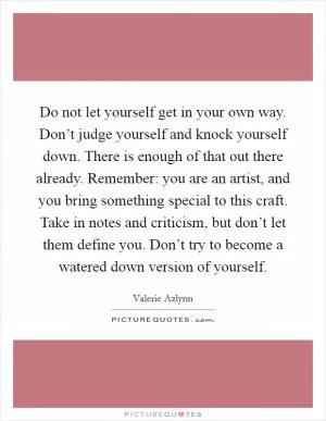 Do not let yourself get in your own way. Don’t judge yourself and knock yourself down. There is enough of that out there already. Remember: you are an artist, and you bring something special to this craft. Take in notes and criticism, but don’t let them define you. Don’t try to become a watered down version of yourself Picture Quote #1