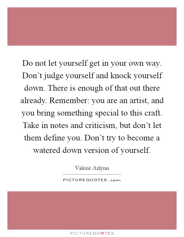 Do not let yourself get in your own way. Don't judge yourself and knock yourself down. There is enough of that out there already. Remember: you are an artist, and you bring something special to this craft. Take in notes and criticism, but don't let them define you. Don't try to become a watered down version of yourself. Picture Quote #1