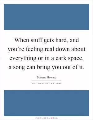 When stuff gets hard, and you’re feeling real down about everything or in a cark space, a song can bring you out of it Picture Quote #1