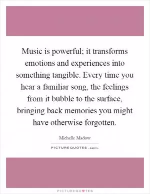 Music is powerful; it transforms emotions and experiences into something tangible. Every time you hear a familiar song, the feelings from it bubble to the surface, bringing back memories you might have otherwise forgotten Picture Quote #1