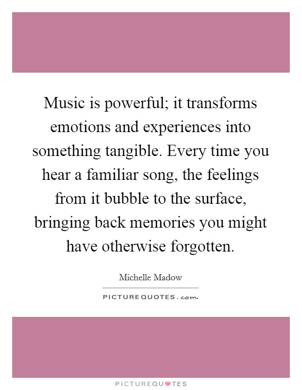 Music is powerful; it transforms emotions and experiences into something tangible. Every time you hear a familiar song, the feelings from it bubble to the surface, bringing back memories you might have otherwise forgotten. Picture Quote #1