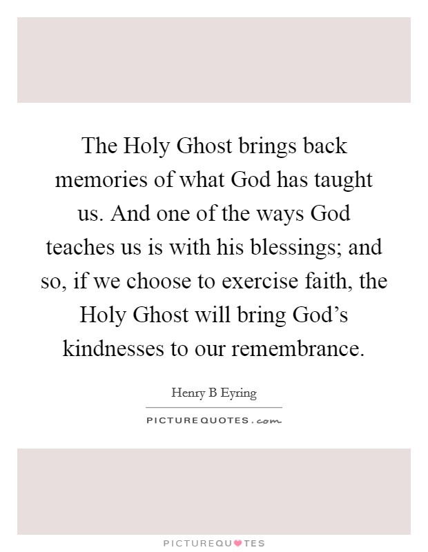 The Holy Ghost brings back memories of what God has taught us. And one of the ways God teaches us is with his blessings; and so, if we choose to exercise faith, the Holy Ghost will bring God's kindnesses to our remembrance. Picture Quote #1