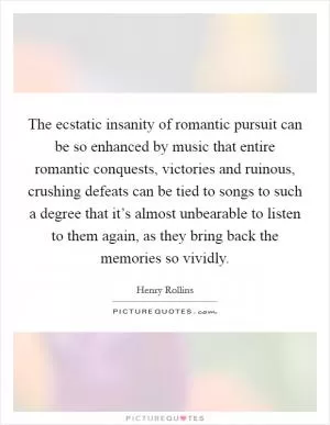 The ecstatic insanity of romantic pursuit can be so enhanced by music that entire romantic conquests, victories and ruinous, crushing defeats can be tied to songs to such a degree that it’s almost unbearable to listen to them again, as they bring back the memories so vividly Picture Quote #1
