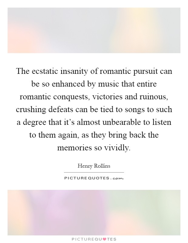 The ecstatic insanity of romantic pursuit can be so enhanced by music that entire romantic conquests, victories and ruinous, crushing defeats can be tied to songs to such a degree that it's almost unbearable to listen to them again, as they bring back the memories so vividly. Picture Quote #1