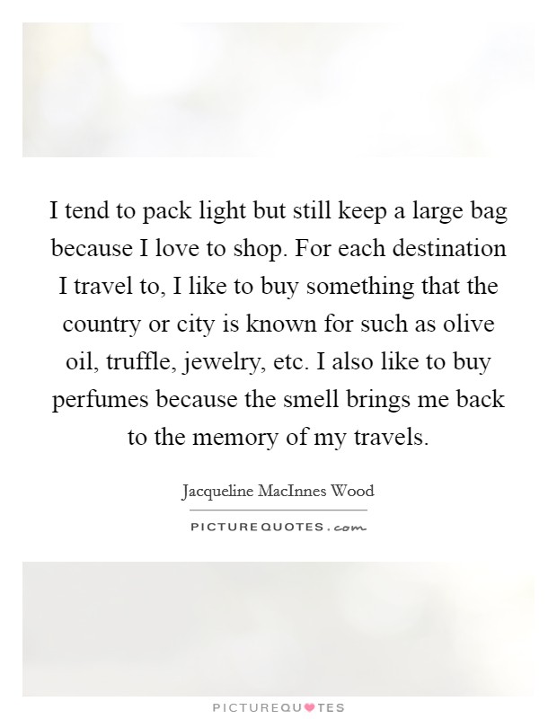 I tend to pack light but still keep a large bag because I love to shop. For each destination I travel to, I like to buy something that the country or city is known for such as olive oil, truffle, jewelry, etc. I also like to buy perfumes because the smell brings me back to the memory of my travels Picture Quote #1