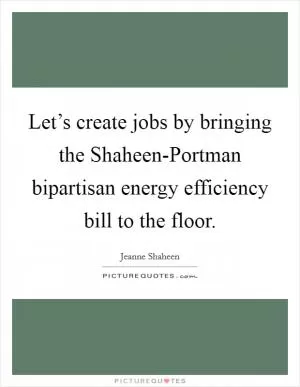 Let’s create jobs by bringing the Shaheen-Portman bipartisan energy efficiency bill to the floor Picture Quote #1