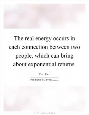 The real energy occurs in each connection between two people, which can bring about exponential returns Picture Quote #1