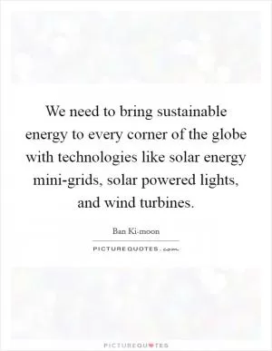 We need to bring sustainable energy to every corner of the globe with technologies like solar energy mini-grids, solar powered lights, and wind turbines Picture Quote #1