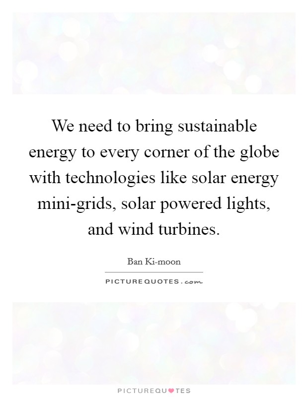 We need to bring sustainable energy to every corner of the globe with technologies like solar energy mini-grids, solar powered lights, and wind turbines. Picture Quote #1