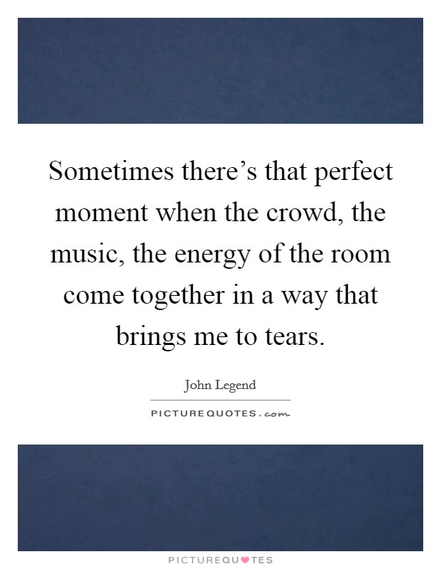 Sometimes there's that perfect moment when the crowd, the music, the energy of the room come together in a way that brings me to tears. Picture Quote #1