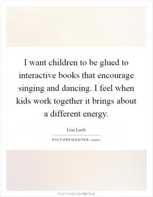 I want children to be glued to interactive books that encourage singing and dancing. I feel when kids work together it brings about a different energy Picture Quote #1