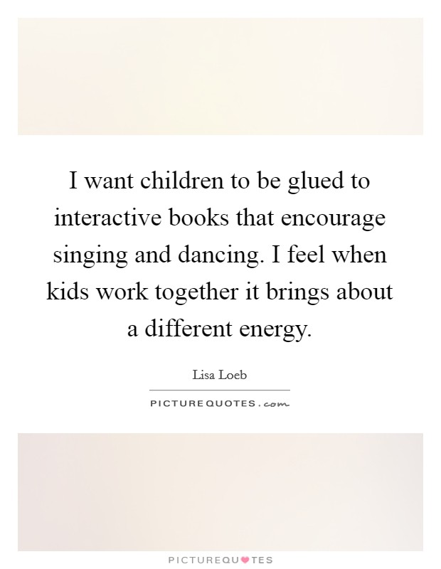I want children to be glued to interactive books that encourage singing and dancing. I feel when kids work together it brings about a different energy. Picture Quote #1