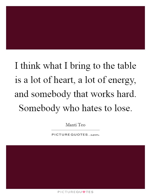 I think what I bring to the table is a lot of heart, a lot of energy, and somebody that works hard. Somebody who hates to lose. Picture Quote #1