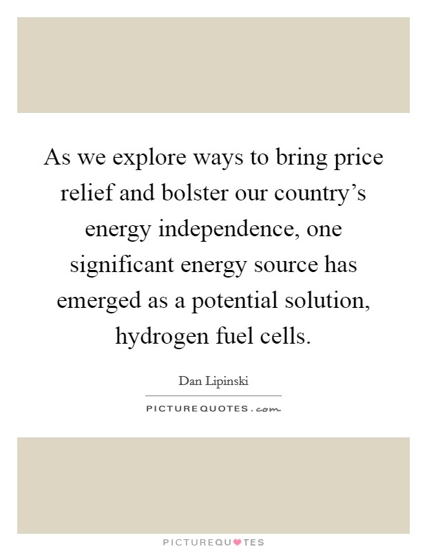 As we explore ways to bring price relief and bolster our country's energy independence, one significant energy source has emerged as a potential solution, hydrogen fuel cells. Picture Quote #1