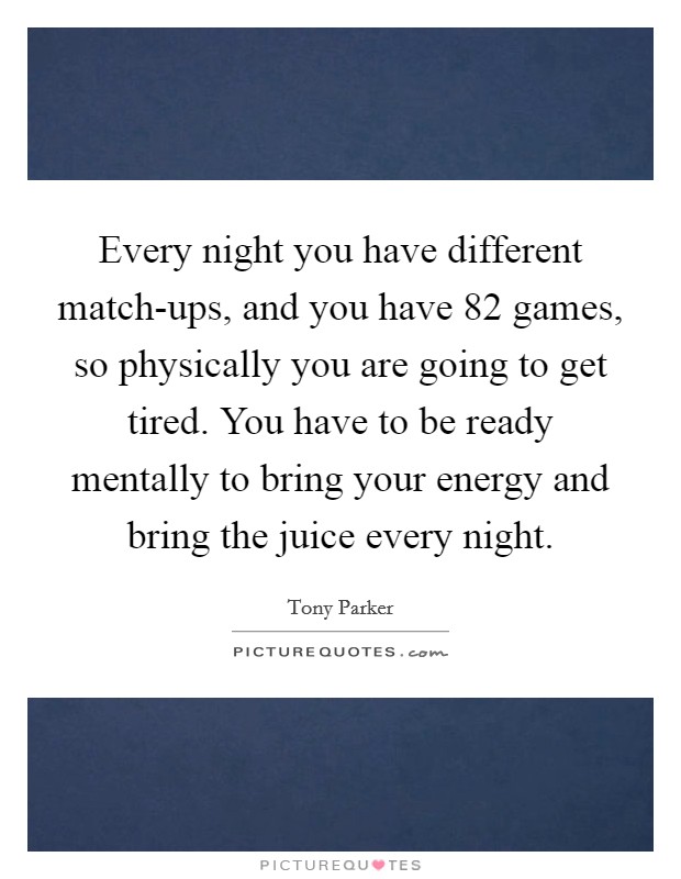 Every night you have different match-ups, and you have 82 games, so physically you are going to get tired. You have to be ready mentally to bring your energy and bring the juice every night. Picture Quote #1