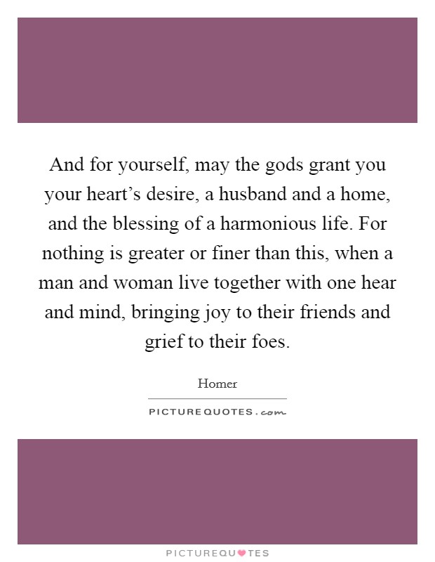 And for yourself, may the gods grant you your heart's desire, a husband and a home, and the blessing of a harmonious life. For nothing is greater or finer than this, when a man and woman live together with one hear and mind, bringing joy to their friends and grief to their foes. Picture Quote #1