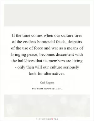 If the time comes when our culture tires of the endless homicidal feuds, despairs of the use of force and war as a means of bringing peace, becomes discontent with the half-lives that its members are living - only then will our culture seriously look for alternatives Picture Quote #1
