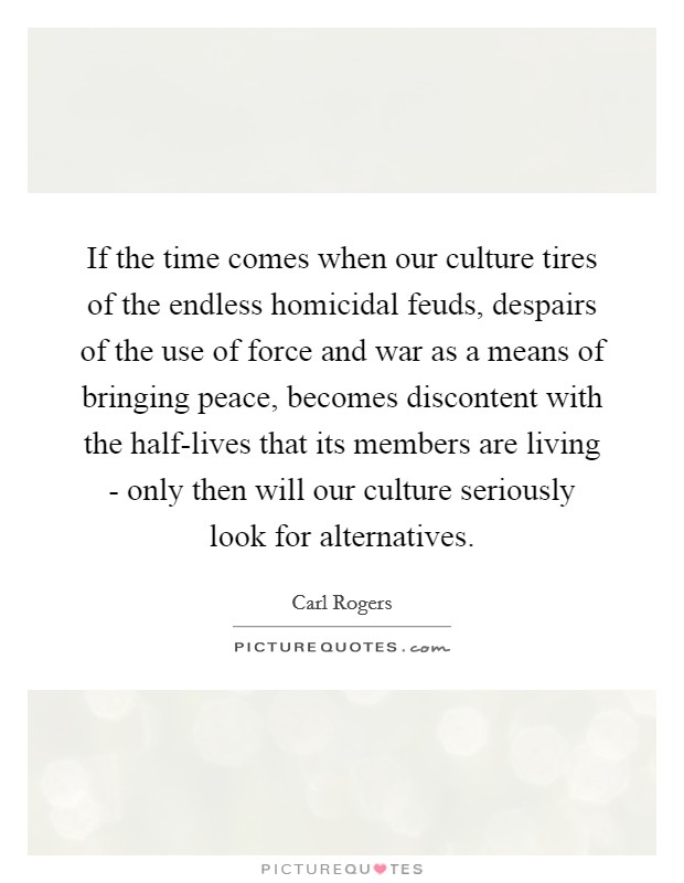 If the time comes when our culture tires of the endless homicidal feuds, despairs of the use of force and war as a means of bringing peace, becomes discontent with the half-lives that its members are living - only then will our culture seriously look for alternatives. Picture Quote #1