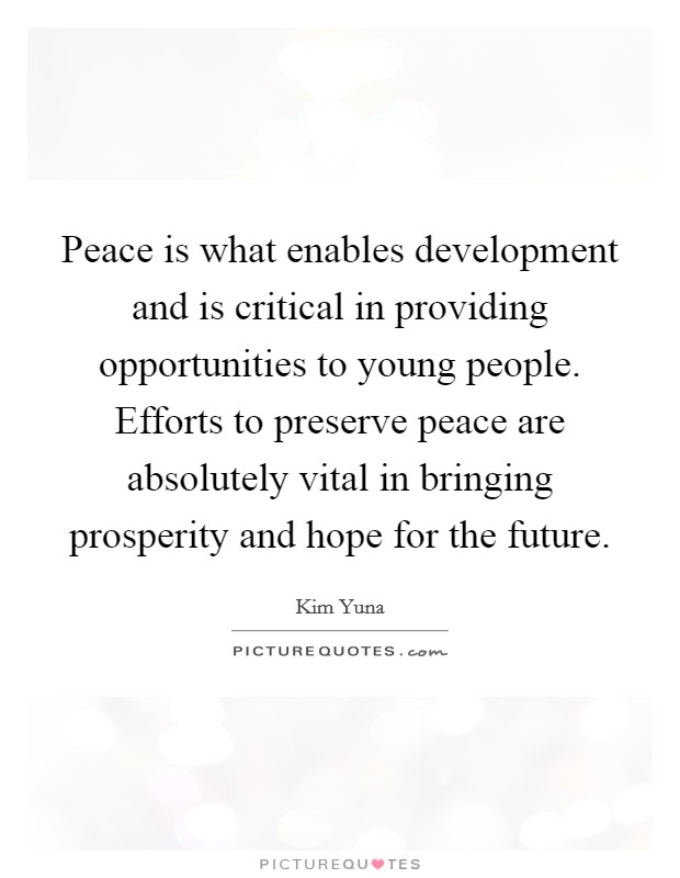 Peace is what enables development and is critical in providing opportunities to young people. Efforts to preserve peace are absolutely vital in bringing prosperity and hope for the future. Picture Quote #1