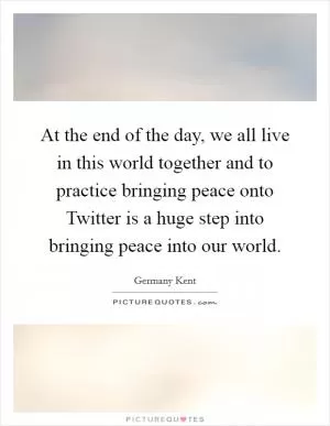 At the end of the day, we all live in this world together and to practice bringing peace onto Twitter is a huge step into bringing peace into our world Picture Quote #1