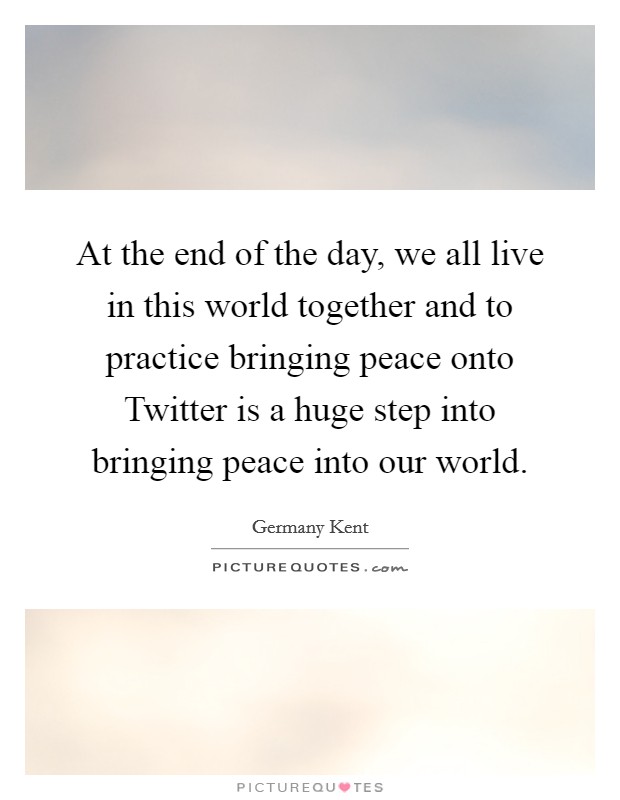 At the end of the day, we all live in this world together and to practice bringing peace onto Twitter is a huge step into bringing peace into our world. Picture Quote #1