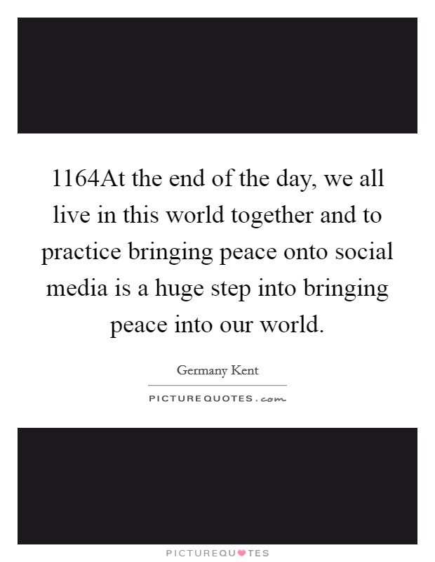 1164At the end of the day, we all live in this world together and to practice bringing peace onto social media is a huge step into bringing peace into our world. Picture Quote #1