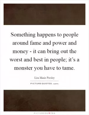 Something happens to people around fame and power and money - it can bring out the worst and best in people; it’s a monster you have to tame Picture Quote #1