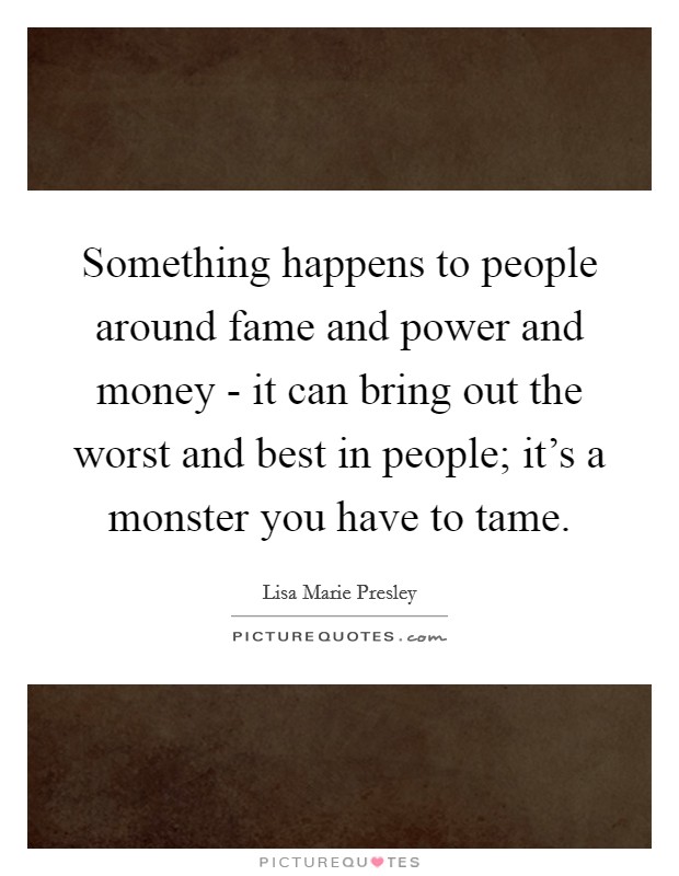 Something happens to people around fame and power and money - it can bring out the worst and best in people; it's a monster you have to tame. Picture Quote #1
