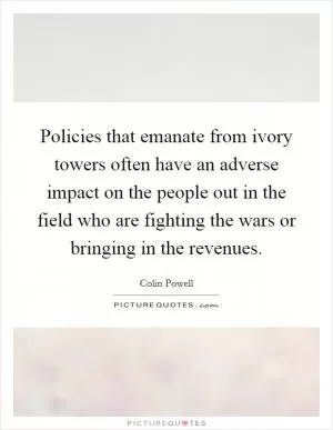 Policies that emanate from ivory towers often have an adverse impact on the people out in the field who are fighting the wars or bringing in the revenues Picture Quote #1