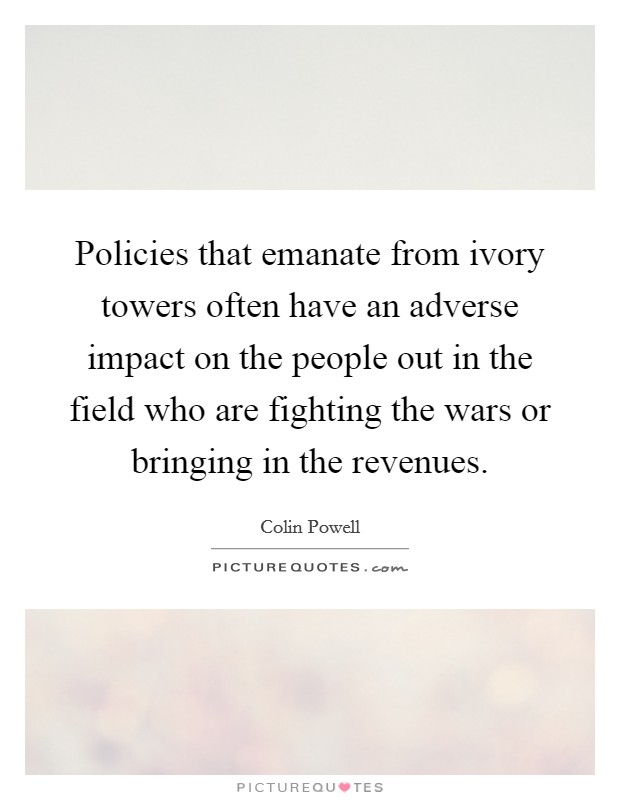 Policies that emanate from ivory towers often have an adverse impact on the people out in the field who are fighting the wars or bringing in the revenues. Picture Quote #1
