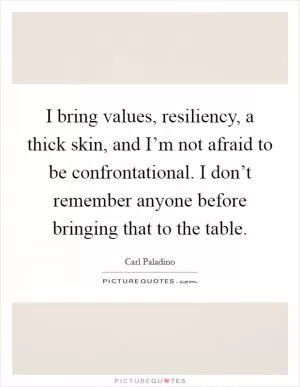 I bring values, resiliency, a thick skin, and I’m not afraid to be confrontational. I don’t remember anyone before bringing that to the table Picture Quote #1