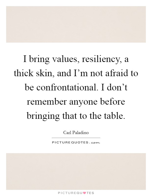 I bring values, resiliency, a thick skin, and I'm not afraid to be confrontational. I don't remember anyone before bringing that to the table. Picture Quote #1