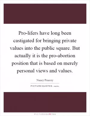 Pro-lifers have long been castigated for bringing private values into the public square. But actually it is the pro-abortion position that is based on merely personal views and values Picture Quote #1