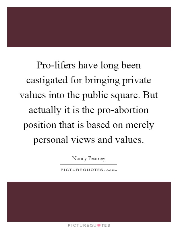Pro-lifers have long been castigated for bringing private values into the public square. But actually it is the pro-abortion position that is based on merely personal views and values. Picture Quote #1